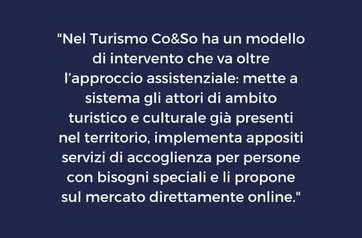 “Nel Turismo Co&So ha un modello di intervento che va oltre l’approccio assistenziale: mette a sistema gli attori di ambito turistico e culturale già presenti nel territorio, implementa appositi servizi di accoglienza per persone con bisogni speciali e li propone sul mercato direttamente online.” 